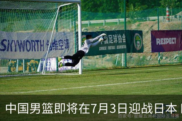 中国男篮即将在7月3日迎战日本 四场热身赛以提升实力