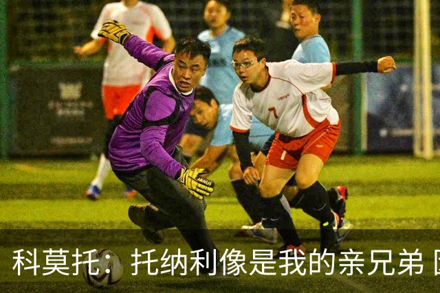 科莫托：托纳利像是我的亲兄弟 因为莫德里奇和C罗非常关注皇马