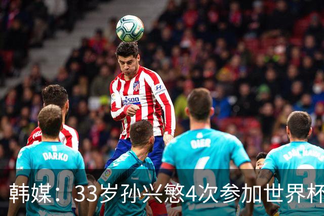 韩媒：33岁孙兴慜4次参加世界杯3次小组出局，近两届0进球