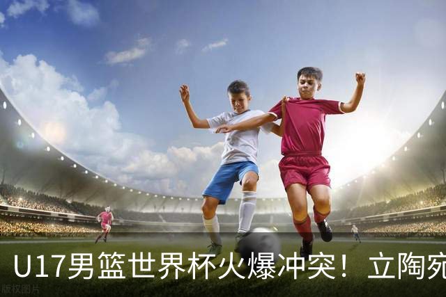 U17男篮世界杯火爆冲突！立陶宛小将怒推张淳智引4人被驱离场
